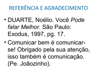 REFERÊNCIA E AGRADECIMENTO

• DUARTE, Noélio. Você Pode
  falar Melhor. São Paulo:
  Exodus, 1997, pg. 17.
• Comunicar bem é comunicar-
  se! Obrigado pela sua atenção,
  isso também é comunicação.
  (Pe. Joãozinho).
 