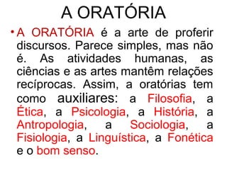 A ORATÓRIA
• A ORATÓRIA é a arte de proferir
  discursos. Parece simples, mas não
  é. As atividades humanas, as
  ciências e as artes mantêm relações
  recíprocas. Assim, a oratórias tem
  como auxiliares: a Filosofia, a
  Ética, a Psicologia, a História, a
  Antropologia,    a    Sociologia,   a
  Fisiologia, a Linguística, a Fonética
  e o bom senso.
 