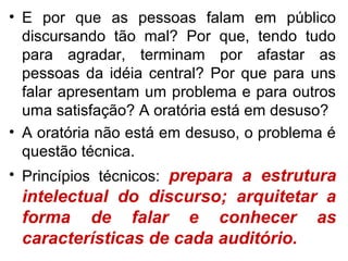 • E por que as pessoas falam em público
  discursando tão mal? Por que, tendo tudo
  para agradar, terminam por afastar as
  pessoas da idéia central? Por que para uns
  falar apresentam um problema e para outros
  uma satisfação? A oratória está em desuso?
• A oratória não está em desuso, o problema é
  questão técnica.
• Princípios técnicos: prepara a estrutura
 intelectual do discurso; arquitetar a
 forma de falar e conhecer as
 características de cada auditório.
 