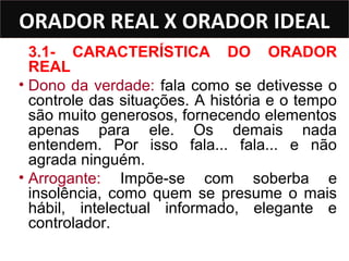 ORADOR REAL X ORADOR IDEAL
  3.1- CARACTERÍSTICA DO ORADOR
  REAL
• Dono da verdade: fala como se detivesse o
  controle das situações. A história e o tempo
  são muito generosos, fornecendo elementos
  apenas para ele. Os demais nada
  entendem. Por isso fala... fala... e não
  agrada ninguém.
• Arrogante: Impõe-se com soberba e
  insolência, como quem se presume o mais
  hábil, intelectual informado, elegante e
  controlador.
 