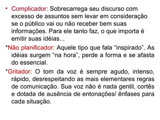 • Complicador: Sobrecarrega seu discurso com
  excesso de assuntos sem levar em consideração
  se o público vai ou não receber bem suas
  informações. Para ele tanto faz, o que importa é
  emitir suas idéias...
*Não planificador: Aquele tipo que fala “inspirado”. As
  idéias surgem “na hora”, perde a forma e se afasta
  do essencial.
*Gritador: O tom da voz é sempre agudo, intenso,
  rápido, desrespeitando as mais elementares regras
  de comunicação. Sua voz não é nada gentil, cortês
  e dotada de ausência de entonações/ ênfases para
  cada situação.
 