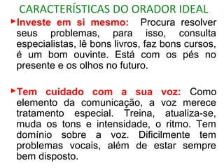 CARACTERÍSTICAS DO ORADOR IDEAL
Investe em si mesmo: Procura resolver
 seus problemas, para isso, consulta
 especialistas, lê bons livros, faz bons cursos,
 é um bom ouvinte. Está com os pés no
 presente e os olhos no futuro.

Tem cuidado com a sua voz: Como
 elemento da comunicação, a voz merece
 tratamento especial. Treina, atualiza-se,
 muda os tons e intensidade, o ritmo. Tem
 domínio sobre a voz. Dificilmente tem
 problemas vocais, além de estar sempre
 bem disposto.
 