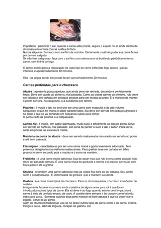 Importante : para tirar o sal, quando a carne está pronta, segure o espeto no ar ainda dentro da
churrasqueira e bata com as costas da faca.
Nunca salgue o churrasco com sal fino de cozinha. Certamente o sal vai grudar e a carne ficará
por demais salgada.
Se não tiver sal grosso, faça com o sal fino uma salmoura e vá borifando periódicamente na
carne, sem tirá-la do fogo.

O tempo médio para a preparação de cada tipo de carne (referidas logo abaixo - peças
inteiras), é aproximadamente 40 minutos.

Obs : as peças sendo em postas levam aproximadamente 20 minutos

Carnes preferidas para o churrasco
Alcatra : apresenta pouca gordura, que ainda deve ser retirada, deixando-a perfeitamente
limpa. Deve ser cozida ao ponto ou mal passada. Como as outras carnes de primeira, não deve
ser fatiada e sim cortada em pedaços grossos para ser levada ao prato. É a maneira de manter
o ponto por fora, na casquinha, e a suculência por dentro.

Picanha : é macia e isto se deve por ser uma carne sem músculos e de alto volume
sanguíneo, o que lhe marca o sabor característico. Ela deve ser servida em pedaços grossos e
no prato é que se vai cortando em pequenos cubos para comer.
O ponto certo da picanha é o malpassado.

Contra-file : é macio, tem sabor acentuado, muito suco e dificilmente se erra no ponto. Deve
ser servido ao ponto ou mal passado, sob pena de perder o suco e daí o sabor. Para servir,
corte em postas de espessura média.

Maminha ou ponta de alcatra : deve ser servida malpassada mas aceita ser servida ao ponto
e até bem passada.

Filé mignon : caracteriza-se por ser uma carne macia e gosto levemente adocicado. Tem
presença obrigatória nos melhores restaurantes. Para grelhar deve ser cortado em bifes
grossos e servir ao ponto pois a maciez e o sumo se mantém.

Fraldinha : é uma carne muito saborosa, boa de assar mas que não é uma carne popular. Não
deve ser passada demais. É uma carne cheia de gorduras e nervos e é preciso ser muito bem
limpa para ir até à grelha.

Chuleta : é também uma carne saborosa mas às vezes fica dura ao ser assada. Seu ponto
certo é o malpassado. É entremeada de gordura, que a mantém suculenta.

Costela : é a carne mais típica do churrasco. Para os churrasqueiros, churrasco é sinônimo de
costela.
Antigamente fazia-se churrasco só de costela e de alguns anos para cá é que foram
introduzidos outros tipos de carne. Ela só deve ir ao fogo quando estiver bem limpa, isto é :
carne à vista de um lado e osso de outro. A costela deve sempre ir às brasas com o lado do
osso para baixo. Somente quando esta parte mostrar-se bem assada é que se deve virar o
espeto. Serve-se ao ponto.
Além do churrasco tradicional, usa-se no Brasil outros tipos de carne como a de porco, ovelha,
frango e peixe, além da linguiça, coração de galinha, etc.
 