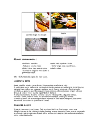 Grelha
               Espetos : largo, fino e duplo




Demais equipamentos :

          - Abanador de brasa.                - Ferro para espalhar a brasa.
          - Tabua de servir a mesa.           - Colher pinça, para pegar brasas.
          - Pinça colher para servir a carne. - Garfo, colher.
          - Gamela de preparar vinha d'alho e
          gamela de salgar.

Obs : O churrasco de espeto é o mais usado.

Assando a carne

Assar, significa expor a carne rápida e diretamente a uma fonte de calor.
A proteína da carne, a albumina, como auto-proteção, coagula-se rapidamente formando uma
camada impermeável que bloqueia a saída do sumo. A carne se contrai e fica levemente
crestada. As gorduras que não coagulam neste processo, são destiladas e pingam sobre as
brasas. É hora de virar o espeto, repetindo tudo de novo.
A temperatura interna da carne aumenta e o sumo não se perde. A água se volatiza.
Quando a carne passa do ponto, fica excessivamente seca, perde água demais.
O tempo que leva um churrasco para assar depende do calor da churrasqueira, das carnes
escolhidas, dos cortes, da qualidade do carvão.

Salgando a carne

O sal do churrasco é o sal grosso. Está na origem histórica. O sal grosso nunca erra.
Meia hora antes de dar início ao trabalho de assar a carne, salgue-a. Ponha a carne na gamela
e esfregue o sal com as mãos. Espete e leve ao fogo, com a parte mais gordurosa para baixo,
como o caso da picanha.
 
