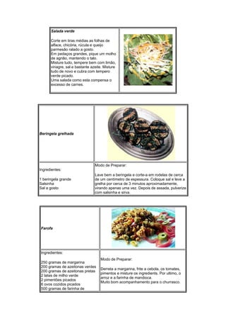 Salada verde

      Corte em tiras médias as folhas de
      alface, chicória, rúcula e queijo
      parmesão ralado a gosto.
      Em pedaços grandes, pique um molho
      de agrião, mantendo o talo.
      Misture tudo, tempere bem com limão,
      vinagre, sal e bastante azeite. Misture
      tudo de novo e cubra com tempero
      verde picado.
      Uma salada como esta compensa o
      excesso de carnes.




Beringela grelhada




                                Modo de Preparar:
Ingredientes:
                                Lave bem a beringela e corte-a em rodelas de cerca
1 beringela grande              de um centímetro de espessura. Coloque sal e leve a
Salsinha                        grelha por cerca de 3 minutos aproximadamente,
Sal a gosto                     virando apenas uma vez. Depois de assada, pulverize
                                com salsinha e sirva.




Farofa




Ingredientes:
                                   Modo de Preparar:
250 gramas de margarina
200 gramas de azeitonas verdes
                                   Derreta a margarina, frite a cebola, os tomates,
200 gramas de azeitonas pretas
                                   pimentos e misture os ingredients. Por ultimo, o
2 latas de milho verde
                                   arroz e a farinha de mandioca.
2 pimentões picados
                                   Muito bom acompanhamento para o churrasco.
6 ovos cozidos picados
500 gramas de farinha de
 