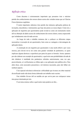 A Arte de fazer Questionários


Reflexão crítica
       Como docentes é extremamente importante que possamos tirar o máximo
partido dos conhecimentos dos nossos alunos acerca dos variados temas que as Ciências
Físico-Químicas englobam.
       É muito importante sabermos tirar partido das inúmeras aplicações práticas de
invenções, descobertas e instrumentos que hoje são postos ao nosso dispor. Como tal, a
aplicação de inquéritos por questionários pode revelar-se como um instrumento muito
útil na obtenção de dados acerca do conhecimento dos nossos alunos, nunca esquecendo
que isoladamente estes de nada servem.
       Ao longo de todo o trabalho tentamos dar a conhecer as diferentes etapas
necessárias à execução de um questionário, bem como as vantagens e desvantagens da
aplicação destes.
       A construção de um inquérito por questionário é uma tarefa difícil e por vezes
morosa, pois devem ter-se em conta uma grande variedade de parâmetros, os quais
implicam alguma destreza e experiência por parte de quem os formula. Assim, optamos
por não elaborar um exemplo de questionário, o qual teria uma probabilidade elevada de
não obedecer à totalidade dos parâmetros referidos anteriormente, uma vez que,
possivelmente, só verificaríamos as falhas após a sua aplicação num público-alvo. Para
além disso, seria necessário possuirmos a tal destreza necessária, para não falhar em
nenhum aspecto.
       É de especial relevância referenciar a dificuldade que tivemos em obter material
diversificado tendo sido desta forma elaborado um trabalho mais sucinto.
       Este trabalho foi-nos útil na medida em que serviu para nos enriquecer numa
área pouco dominada por nós.
       É um tema extenso sobre o qual muito mais poderia ser dito...




                            Mestrado em Química para o Ensino                       10
 