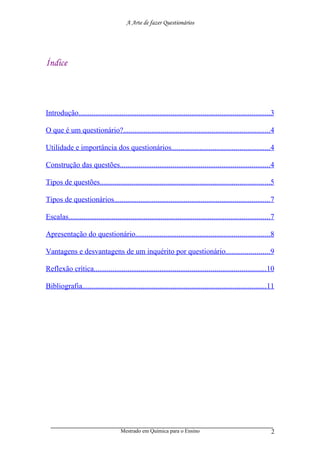 A Arte de fazer Questionários




Índice
ÍNDICE:




Introdução......................................................................................................3

O que é um questionário?..............................................................................4

Utilidade e importância dos questionários....................................................4

Construção das questões................................................................................4

Tipos de questões..........................................................................................5

Tipos de questionários...................................................................................7

Escalas...........................................................................................................7

Apresentação do questionário.......................................................................8

Vantagens e desvantagens de um inquérito por questionário.......................9

Reflexão crítica...........................................................................................10

Bibliografia..................................................................................................11




                                     Mestrado em Química para o Ensino                                           2
 