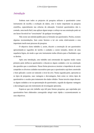 A Arte de fazer Questionários


Introdução

       Embora nem todos os projectos de pesquisa utilizem o questionário como
instrumento de recolha e avaliação de dados, este é muito importante na pesquisa
científica, especialmente nas ciências da educação. Construir questionários não é,
contudo, uma tarefa fácil, mas aplicar algum tempo e esforço na sua construção pode ser
um factor favorável no “crescimento” de qualquer investigador.
       Não existe um método-padrão para se formular um questionário. Porém, existem
algumas recomendações, bem como factores a ter em conta relativamente a essa
importante tarefa num processo de pesquisa.
       O objectivo deste trabalho é, assim, discutir a construção de um questionário
apresentando-se sugestões de tarefas e cuidados a serem tomados, dentro de uma
sequência lógica, de modo a que este instrumento tenha eficácia para a finalidade a que
se destina.
       Após esta introdução, este trabalho está estruturado do seguinte modo: numa
primeira parte define-se questionário e discute-se alguns cuidados a ter na construção
das questões que o constituem. Dessa forma procura-se mostrar a importância de serem
cumpridos os diversos cuidados necessários para que o questionário seja bem construído
e bem aplicado e assim ser reduzido o nível de erro. Numa segunda parte, apresenta-se
os tipos de perguntas, suas vantagens e desvantagens, bem como os vários tipos de
questionários e escalas para tratamento dos dados obtidos. Numa terceira etapa discute-
se alguns cuidados a ter na apresentação do questionário, seguido de algumas vantagens
e desvantagens que este instrumento de investigação apresenta.
       Espera-se que este trabalho seja útil para futuras pesquisas, que suportadas por
questionários bem elaborados conseguirão atingir mais rápida e economicamente os
seus objectivos.




                            Mestrado em Química para o Ensino                        3
 