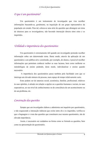 A Arte de fazer Questionários


O que é um questionário?

       Um questionário é um instrumento de investigação que visa recolher
informações baseando-se, geralmente, na inquisição de um grupo representativo da
população em estudo. Para tal, coloca-se uma série de questões que abrangem um tema
de interesse para os investigadores, não havendo interacção directa entre estes e os
inquiridos.




Utilidade e importância dos questionários

       Um questionário é extremamente útil quando um investigador pretende recolher
informação sobre um determinado tema. Deste modo, através da aplicação de um
questionário a um público-alvo constituído, por exemplo, de alunos, é possível recolher
informações que permitam conhecer melhor as suas lacunas, bem como melhorar as
metodologias de ensino podendo, deste modo, individualizar o ensino quando
necessário.
        A importância dos questionários passa também pela facilidade com que se
interroga um elevado número de pessoas, num espaço de tempo relativamente curto.
       Estes podem ser de natureza social, económica, familiar, profissional, relativos
às suas opiniões, à atitude em relação a opções ou a questões humanas e sociais, às suas
expectativas, ao seu nível de conhecimentos ou de consciência de um acontecimento ou
de um problema, etc.



Construção das questões

       Sempre que um investigador elabora e administra um inquérito por questionário,
e não esquecendo a interacção indirecta que existe entre ele e os inquiridos, verifica-se
que a linguagem e o tom das questões que constituem esse mesmo questionário, são de
elevada importância.
       Assim, é necessário ser cuidadoso na forma como se formula as questões, bem
como na apresentação do questionário.



                             Mestrado em Química para o Ensino                         4
 