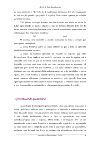 A Arte de fazer Questionários

de modo consecutivo: +2, +1, 0, -1, -2 ou utilizando pontuações de 1 a 5. É necessário
ter em atenção quando a proposição é negativa. Nestes casos a pontuação atribuída
deverá ser invertida.
       VAS (Visual Analogue Scales) é um tipo de escala que advém da escala de
Likert apresentando os mesmos objectivos mas um formato diferente. Este tipo de
escala baseia-se numa linha horizontal com 10 cm de comprimento apresentando nas
extremidades duas proposições contrárias:
                        Útil                                       Inútil
       O inquirido deve responder à questão assinalando na linha a posição que
corresponde à sua opinião.
       A Escala Numérica deriva da escala anterior na qual a linha se apresenta
dividida em intervalos regulares.
       A escala de Guttman apresenta um conjunto de respostas que estão
hierarquizadas. Deste modo se um inquirido concordar com uma das opções está a
concordar com todas as que se encontram numa posição inferior na escala. Se o
inquirido concordar com uma opção mas não concordar com as anteriores, tal
significará que a escala está mal construída. A cada item é atribuído cotação que se
inicia em zero caso não seja escolhida nenhuma opção, um se for escolhida a primeira
opção, dois se for escolhida a segunda opção e assim sucessivamente. Este tipo de
escala apresenta diferenças relativamente às anteriores, pois pretende fazer uma
apreciação quantitativa relativamente à atitude do inquirido; as restantes escalas medem
o grau de concordância ou discordância relativamente às proposições de opinião.




Apresentação do questionário

       A construção de um inquérito por questionário (mais uma vez não esquecendo a
interacção indirecta existente entre o investigador e o inquirido), e tendo em conta o
facto de aquele, muitas vezes, se resumir a uma ou mais folhas de papel, deve obedecer
a três critérios fundamentais: clareza e rigor na apresentação, bem como
comodidade/agrado para o inquirido. Deste modo, o investigador deve ter em
consideração, e como ponto de partida, o tema em estudo, o qual deve ser apresentado
de uma forma clara e simplista, assim como a disposição gráfica do questionário,
qualidade e cor do papel, que devem ser, também eles, adequados ao público-alvo. A

                               Mestrado em Química para o Ensino                      8
 