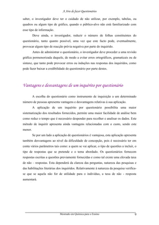 A Arte de fazer Questionários

saber, o investigador deve ter o cuidado de não utilizar, por exemplo, tabelas, ou
quadros ou algum tipo de gráfico, quando o público-alvo não está familiarizado com
esse tipo de informação.
         Deve ainda, o investigador, reduzir o número de folhas constituintes do
questionário, tanto quanto possível, uma vez que este facto pode, eventualmente,
provocar algum tipo de reacção prévia negativa por parte do inquirido.
         Antes de administrar o questionário, o investigador deve proceder a uma revisão
gráfica pormenorizada daquele, de modo a evitar erros ortográficos, gramaticais ou de
sintaxe, que tanto pode provocar erros ou induções nas respostas dos inquiridos, como
pode fazer baixar a credibilidade do questionário por parte destes.




Vantagens e desvantagens de um inquérito por questionário

         A escolha do questionário como instrumento de inquisição a um determinado
número de pessoas apresenta vantagens e desvantagens relativas à sua aplicação.
         A aplicação de um inquérito por questionário possibilita uma maior
sistematização dos resultados fornecidos, permite uma maior facilidade de análise bem
como reduz o tempo que é necessário despender para recolher e analisar os dados. Este
método de inquirir apresenta ainda vantagens relacionadas com o custo, sendo este
menor.
         Se por um lado a aplicação de questionários é vantajosa, esta aplicação apresenta
também desvantagens ao nível da dificuldade de concepção, pois é necessário ter em
conta vários parâmetros tais como: a quem se vai aplicar, o tipo de questões a incluir, o
tipo de respostas que se pretende e o tema abordado. Os questionários fornecem
respostas escritas a questões previamente fornecidas e como tal existe uma elevada taxa
de não – respostas. Esta dependerá da clareza das perguntas, natureza das pesquisas e
das habilitações literárias dos inquiridos. Relativamente à natureza da pesquisa verifica-
se que se aquela não for de utilidade para o indivíduo, a taxa de não - resposta
aumentará.




                              Mestrado em Química para o Ensino                         9
 