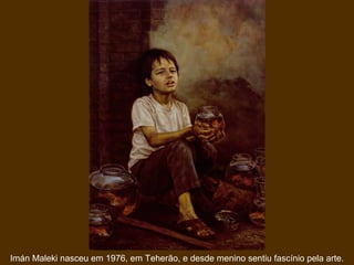 Imán Maleki nasceu em 1976, em Teherão, e desde menino sentiu fascínio pela arte.
 