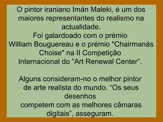 O pintor iraniano Imán Maleki, é um dos
maiores representantes do realismo na
actualidade.
Foi galardoado com o prémio
William Bouguereau e o prémio "Chairmanás
Choise" na II Competição
Internacional do “Art Renewal Center”.
Alguns consideram-no o melhor pintor
de arte realista do mundo. “Os seus
desenhos
competem com as melhores câmaras
digitais”, asseguram.
 