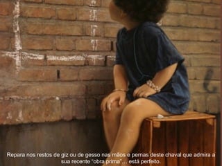 Repara nos restos de giz ou de gesso nas mãos e pernas deste chaval que admira a
sua recente “obra prima”… está perfeito.
 