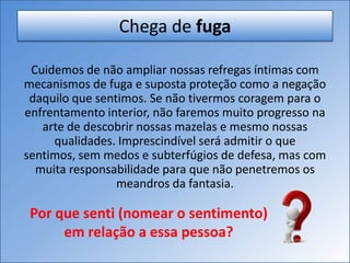Chega de fuga
Cuidemos de não ampliar nossas refregas íntimas com
mecanismos de fuga e suposta proteção como a negação
daquilo que sentimos. Se não tivermos coragem para o
enfrentamento interior, não faremos muito progresso na
arte de descobrir nossas mazelas e mesmo nossas
qualidades. Imprescindível será admitir o que
sentimos, sem medos e subterfúgios de defesa, mas com
muita responsabilidade para que não penetremos os
meandros da fantasia.
Por que senti (nomear o sentimento)
em relação a essa pessoa?
 