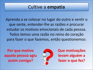 Cultive a empatia
Aprenda a se colocar no lugar do outro e sentir o
que sente, entender-lhe as razões e procurar
estudar os motivos emocionais de cada pessoa.
Todos temos uma razão no reino do coração
para fazer o que fazemos, então questionemos:
Por que motivo
aquela pessoa agiu
assim comigo?
Que motivações
levam alguém a
fazer o que fez?
 