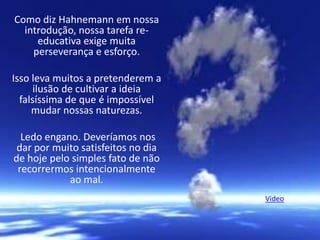 Como diz Hahnemann em nossa
introdução, nossa tarefa re-
educativa exige muita
perseverança e esforço.
Isso leva muitos a pretenderem a
ilusão de cultivar a ideia
falsíssima de que é impossível
mudar nossas naturezas.
Ledo engano. Deveríamos nos
dar por muito satisfeitos no dia
de hoje pelo simples fato de não
recorrermos intencionalmente
ao mal.
Video
 