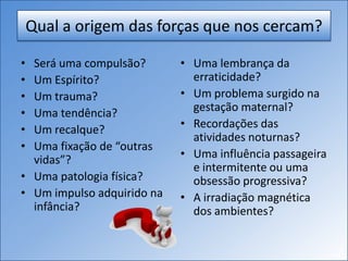 Qual a origem das forças que nos cercam?
• Será uma compulsão?
• Um Espírito?
• Um trauma?
• Uma tendência?
• Um recalque?
• Uma fixação de “outras
vidas”?
• Uma patologia física?
• Um impulso adquirido na
infância?
• Uma lembrança da
erraticidade?
• Um problema surgido na
gestação maternal?
• Recordações das
atividades noturnas?
• Uma influência passageira
e intermitente ou uma
obsessão progressiva?
• A irradiação magnética
dos ambientes?
 