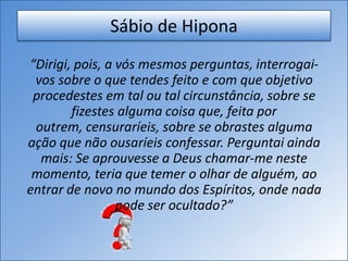 Sábio de Hipona
“Dirigi, pois, a vós mesmos perguntas, interrogai-
vos sobre o que tendes feito e com que objetivo
procedestes em tal ou tal circunstância, sobre se
fizestes alguma coisa que, feita por
outrem, censuraríeis, sobre se obrastes alguma
ação que não ousaríeis confessar. Perguntai ainda
mais: Se aprouvesse a Deus chamar-me neste
momento, teria que temer o olhar de alguém, ao
entrar de novo no mundo dos Espíritos, onde nada
pode ser ocultado?”
 