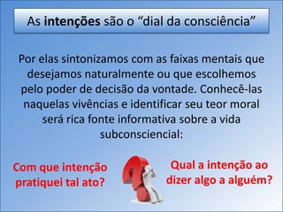 As intenções são o “dial da consciência”
Por elas sintonizamos com as faixas mentais que
desejamos naturalmente ou que escolhemos
pelo poder de decisão da vontade. Conhecê-las
naquelas vivências e identificar seu teor moral
será rica fonte informativa sobre a vida
subconsciencial:
Com que intenção
pratiquei tal ato?
Qual a intenção ao
dizer algo a alguém?
 