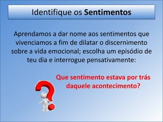 Identifique os Sentimentos
Aprendamos a dar nome aos sentimentos que
vivenciamos a fim de dilatar o discernimento
sobre a vida emocional; escolha um episódio de
teu dia e interrogue pensativamente:
Que sentimento estava por trás
daquele acontecimento?
 