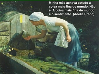 Minha mãe achava estudo a
coisa mais fina do mundo. Não
é. A coisa mais fina do mundo
é o sentimento. (Adélia Prado)
 
