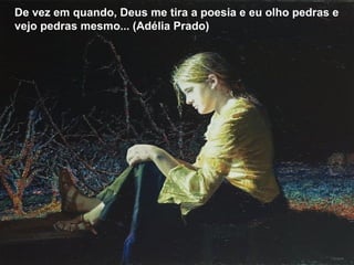 De vez em quando, Deus me tira a poesia e eu olho pedras e
vejo pedras mesmo... (Adélia Prado)
 
