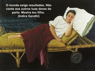 O mundo exige resultados. Não
conte aos outros tuas dores do
parto. Mostra teu filho.
(Indira Gandhi)
 