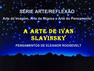 SÉRIE ARTE/REFLEXÃO Arte da Imagem, Arte da Música e Arte do Pensamento A ARTE DE IVAN SLAVINSKY PENSAMENTOS DE ELEANOR ROOSEVELT 