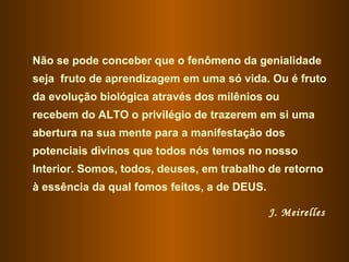 Não se pode conceber que o fenômeno da genialidade seja  fruto de aprendizagem em uma só vida. Ou é fruto da evolução biológica através dos milênios ou recebem do ALTO o privilégio de trazerem em si uma abertura na sua mente para a manifestação dos potenciais divinos que todos nós temos no nosso Interior. Somos, todos, deuses, em trabalho de retorno à essência da qual fomos feitos, a de DEUS. J. Meirelles   