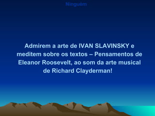 Ninguém Admirem a arte de IVAN SLAVINSKY e meditem sobre os textos – Pensamentos de Eleanor Roosevelt, ao som da arte musical de Richard Clayderman!  