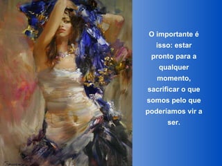 O importante é isso: estar pronto para a qualquer momento, sacrificar o que somos pelo que poderíamos vir a ser. 