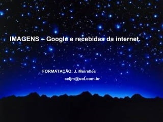 IMAGENS – Google e recebidas da internet.
FORMATAÇÃO: J. Meirelles
celjm@uol.com.br
 