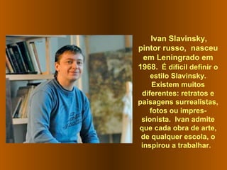 Ivan Slavinsky,
pintor russo, nasceu
em Leningrado em
1968. É difícil definir o
estilo Slavinsky.
Existem muitos
diferentes: retratos e
paisagens surrealistas,
fotos ou impres-
sionista. Ivan admite
que cada obra de arte,
de qualquer escola, o
inspirou a trabalhar.
 