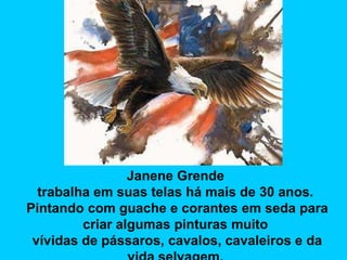 Janene Grende
trabalha em suas telas há mais de 30 anos.
Pintando com guache e corantes em seda para
criar algumas pinturas muito
vívidas de pássaros, cavalos, cavaleiros e da

 