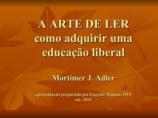 A ARTE DE LER como adquirir uma educação liberal Mortimer J. Adler apresentação preparada por Eugenio Hansen, OFS set. 2010 