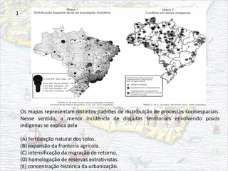 Os mapas representam distintos padrões de distribuição de processos socioespaciais.
Nesse sentido, a menor incidência de disputas territoriais envolvendo povos
indígenas se explica pela
(A) fertilização natural dos solos.
(B) expansão da fronteira agrícola.
(C) intensificação da migração de retorno.
(D) homologação de reservas extrativistas.
(E) concentração histórica da urbanização.
1 -
 