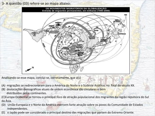 3- A questão (03) refere-se ao mapa abaixo:
Analisando-se esse mapa, conclui-se, corretamente, que a(s)
(A) migrações se redirecionaram para a América do Norte e o Sudeste Asiático, no final do século XX.
(B) deslocações demográficas atuais de ordem econômica são circulares e bem
distribuídas pelos continentes.
(C)Europa Ocidental se tornou o principal foco de atração populacional dos migrantes da região repulsora do Sul
da Ásia.
(D) União Europeia e o Norte da América exercem forte atração sobre os povos da Comunidade de Estados
Independentes.
(E) o Japão pode ser considerado o principal destino das migrações que partem do Extremo Oriente.
 