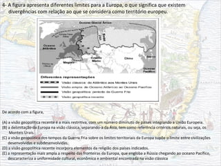 4- A figura apresenta diferentes limites para a Europa, o que significa que existem
divergências com relação ao que se considera como território europeu.
De acordo com a figura,
(A) a visão geopolítica recente é a mais restritiva, com um número diminuto de países integrando a União Europeia.
(B) a delimitação da Europa na visão clássica, separando-a da Ásia, tem como referência critérios naturais, ou seja, os
Monteis Urais.
(C) a visão geopolítica dos tempos da Guerra Fria sobre os limites territoriais da Europa supõe o limite entre civilizações
desenvolvidas e subdesenvolvidas.
(D) a visão geopolítica recente incorpora elementos da religião dos países indicados.
(E) a representação mais ampla a respeito das fronteiras da Europa, que engloba a Rússia chegando ao oceano Pacífico,
descaracteriza a uniformidade cultural, econômica e ambiental encontrada na visão clássica
 