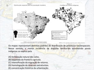 Os mapas representam distintos padrões de distribuição de processos socioespaciais.
Nesse sentido, a menor incidência de disputas territoriais envolvendo povos
indígenas se explica pela
(A) fertilização natural dos solos.
(B) expansão da fronteira agrícola.
(C) intensificação da migração de retorno.
(D) homologação de reservas extrativistas.
(E) concentração histórica da urbanização.
1 -
 