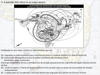 3- A questão (03) refere-se ao mapa abaixo:
Analisando-se esse mapa, conclui-se, corretamente, que a(s)
(A) migrações se redirecionaram para a América do Norte e o Sudeste Asiático, no final do século XX.
(B) deslocações demográficas atuais de ordem econômica são circulares e bem
distribuídas pelos continentes.
(C)Europa Ocidental se tornou o principal foco de atração populacional dos migrantes da região repulsora do Sul
da Ásia.
(D) União Europeia e o Norte da América exercem forte atração sobre os povos da Comunidade de Estados
Independentes.
(E) o Japão pode ser considerado o principal destino das migrações que partem do Extremo Oriente.
 