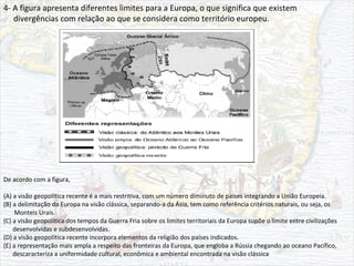 4- A figura apresenta diferentes limites para a Europa, o que significa que existem
divergências com relação ao que se considera como território europeu.
De acordo com a figura,
(A) a visão geopolítica recente é a mais restritiva, com um número diminuto de países integrando a União Europeia.
(B) a delimitação da Europa na visão clássica, separando-a da Ásia, tem como referência critérios naturais, ou seja, os
Monteis Urais.
(C) a visão geopolítica dos tempos da Guerra Fria sobre os limites territoriais da Europa supõe o limite entre civilizações
desenvolvidas e subdesenvolvidas.
(D) a visão geopolítica recente incorpora elementos da religião dos países indicados.
(E) a representação mais ampla a respeito das fronteiras da Europa, que engloba a Rússia chegando ao oceano Pacífico,
descaracteriza a uniformidade cultural, econômica e ambiental encontrada na visão clássica
 