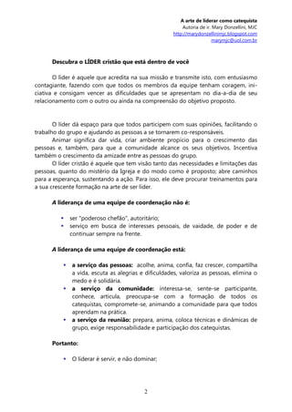 A arte de liderar como catequista
                                                         Autoria de ir. Mary Donzellini, MJC
                                                     http://marydonzellinimjc.blogspot.com
                                                                        marymjc@uol.com.br



      Descubra o LÍDER cristão que está dentro de você

       O líder é aquele que acredita na sua missão e transmite isto, com entusiasmo
contagiante, fazendo com que todos os membros da equipe tenham coragem, ini-
ciativa e consigam vencer as dificuldades que se apresentam no dia-a-dia de seu
relacionamento com o outro ou ainda na compreensão do objetivo proposto.


       O líder dá espaço para que todos participem com suas opiniões, facilitando o
trabalho do grupo e ajudando as pessoas a se tornarem co-responsáveis.
       Animar significa dar vida, criar ambiente propício para o crescimento das
pessoas e, também, para que a comunidade alcance os seus objetivos. Incentiva
também o crescimento da amizade entre as pessoas do grupo.
       O líder cristão é aquele que tem visão tanto das necessidades e limitações das
pessoas, quanto do mistério da Igreja e do modo como é proposto; abre caminhos
para a esperança, sustentando a ação. Para isso, ele deve procurar treinamentos para
a sua crescente formação na arte de ser líder.

      A liderança de uma equipe de coordenação não é:

             ser "poderoso chefão", autoritário;
             serviço em busca de interesses pessoais, de vaidade, de poder e de
              continuar sempre na frente.

      A liderança de uma equipe de coordenação está:

             a serviço das pessoas: acolhe, anima, confia, faz crescer, compartilha
              a vida, escuta as alegrias e dificuldades, valoriza as pessoas, elimina o
              medo e é solidária.
             a serviço da comunidade: interessa-se, sente-se participante,
              conhece, articula, preocupa-se com a formação de todos os
              catequistas, compromete-se, animando a comunidade para que todos
              aprendam na prática.
             a serviço da reunião: prepara, anima, coloca técnicas e dinâmicas de
              grupo, exige responsabilidade e participação dos catequistas.

      Portanto:

             O liderar é servir, e não dominar;




                                           2
 