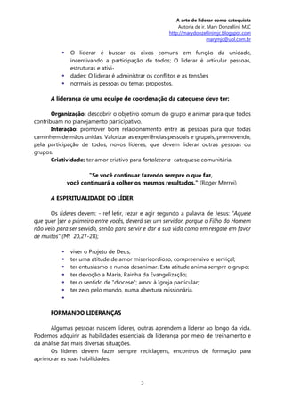 A arte de liderar como catequista
                                                         Autoria de ir. Mary Donzellini, MJC
                                                     http://marydonzellinimjc.blogspot.com
                                                                        marymjc@uol.com.br

               O liderar é buscar os eixos comuns em função da unidade,
                incentivando a participação de todos; O liderar é articular pessoas,
                estruturas e ativi-
               dades; O liderar é administrar os conflitos e as tensões
               normais às pessoas ou temas propostos.

      A liderança de uma equipe de coordenação da catequese deve ter:

       Organização: descobrir o objetivo comum do grupo e animar para que todos
contribuam no planejamento participativo.
       Interação: promover bom relacionamento entre as pessoas para que todas
caminhem de mãos unidas. Valorizar as experiências pessoais e grupais, promovendo,
pela participação de todos, novos líderes, que devem liderar outras pessoas ou
grupos.
       Criatividade: ter amor criativo para fortalecer a catequese comunitária.

                       "Se você continuar fazendo sempre o que faz,
               você continuará a colher os mesmos resultados." (Roger Merrei)

      A ESPIRITUALIDADE DO LÍDER

      Os líderes devem: - ref letir, rezar e agir segundo a palavra de Jesus: "Aquele
que quer |ser o primeiro entre vocês, deverá ser um servidor, porque o Filho do Homem
não veio para ser servido, senão para servir e dar a sua vida como em resgate em favor
de muitos" (Mt 20,27-28);

               viver o Projeto de Deus;
               ter uma atitude de amor misericordioso, compreensivo e serviçal;
               ter entusiasmo e nunca desanimar. Esta atitude anima sempre o grupo;
               ter devoção a Maria, Rainha da Evangelização;
               ter o sentido de "diocese"; amor à Igreja particular;
               ter zelo pelo mundo, numa abertura missionária.
           

      FORMANDO LIDERANÇAS

      Algumas pessoas nascem líderes, outras aprendem a liderar ao longo da vida.
Podemos adquirir as habilidades essenciais da liderança por meio de treinamento e
da análise das mais diversas situações.
      Os líderes devem fazer sempre reciclagens, encontros de formação para
aprimorar as suas habilidades.



                                          3
 