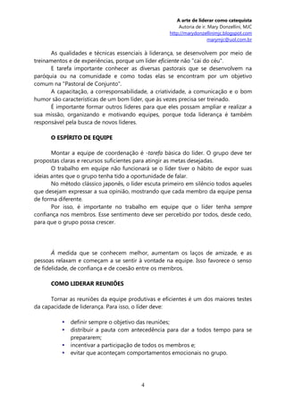 A arte de liderar como catequista
                                                        Autoria de ir. Mary Donzellini, MJC
                                                    http://marydonzellinimjc.blogspot.com
                                                                       marymjc@uol.com.br

      As qualidades e técnicas essenciais à liderança, se desenvolvem por meio de
treinamentos e de experiências, porque um líder eficiente não "cai do céu".
      E tarefa importante conhecer as diversas pastorais que se desenvolvem na
paróquia ou na comunidade e como todas elas se encontram por um objetivo
comum na "Pastoral de Conjunto".
      A capacitação, a corresponsabilidade, a criatividade, a comunicação e o bom
humor são características de um bom líder, que às vezes precisa ser treinado.
      É importante formar outros líderes para que eles possam ampliar e realizar a
sua missão, organizando e motivando equipes, porque toda liderança é também
responsável pela busca de novos líderes.

      O ESPÍRITO DE EQUIPE

       Montar a equipe de coordenação é -tarefa básica do líder. O grupo deve ter
propostas claras e recursos suficientes para atingir as metas desejadas.
       O trabalho em equipe não funcionará se o líder tiver o hábito de expor suas
ideias antes que o grupo tenha tido a oportunidade de falar.
       No método clássico japonês, o líder escuta primeiro em silêncio todos aqueles
que desejam expressar a sua opinião, mostrando que cada membro da equipe pensa
de forma diferente.
       Por isso, é importante no trabalho em equipe que o líder tenha sempre
confiança nos membros. Esse sentimento deve ser percebido por todos, desde cedo,
para que o grupo possa crescer.




       À medida que se conhecem melhor, aumentam os laços de amizade, e as
pessoas relaxam e começam a se sentir à vontade na equipe. Isso favorece o senso
de fidelidade, de confiança e de coesão entre os membros.

      COMO LIDERAR REUNIÕES

      Tornar as reuniões da equipe produtivas e eficientes é um dos maiores testes
da capacidade de liderança. Para isso, o líder deve:

             definir sempre o objetivo das reuniões;
             distribuir a pauta com antecedência para dar a todos tempo para se
              prepararem;
             incentivar a participação de todos os membros e;
             evitar que aconteçam comportamentos emocionais no grupo.




                                         4
 
