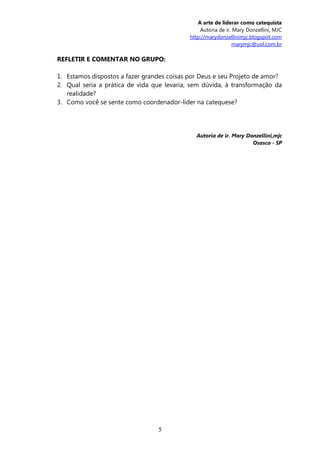 A arte de liderar como catequista
                                                Autoria de ir. Mary Donzellini, MJC
                                            http://marydonzellinimjc.blogspot.com
                                                               marymjc@uol.com.br

REFLETIR E COMENTAR NO GRUPO:

1. Estamos dispostos a fazer grandes coisas por Deus e seu Projeto de amor?
2. Qual seria a prática de vida que levaria, sem dúvida, à transformação da
   realidade?
3. Como você se sente como coordenador-líder na catequese?




                                              Autoria de ir. Mary Donzellini,mjc
                                                                    Osasco - SP




                                 5
 
