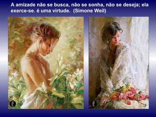 A amizade não se busca, não se sonha, não se deseja; ela exerce-se. é uma virtude.  (Simone Weil) 