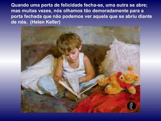 Quando uma porta de felicidade fecha-se, uma outra se abre; mas muitas vezes, nós olhamos tão demoradamente para a porta fechada que não podemos ver aquela que se abriu diante de nós.  (Helen Keller) 