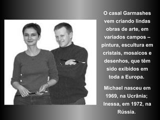 O casal Garmashes vem criando lindas obras de arte, em variados campos – pintura, escultura em cristais, mosaicos e desenhos, que têm sido exibidos em toda a Europa.  Michael nasceu em 1969, na Ucrânia;  Inessa, em 1972, na Rússia.  