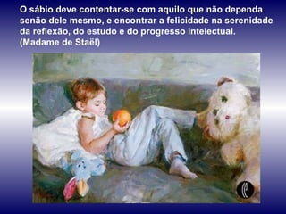 O sábio deve contentar-se com aquilo que não dependa senão dele mesmo, e encontrar a felicidade na serenidade da reflexão, do estudo e do progresso intelectual.  (Madame de Staël) 